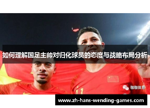 如何理解国足主帅对归化球员的态度与战略布局分析 如何理解国足主帅对归化球员的态度与战略布局分析