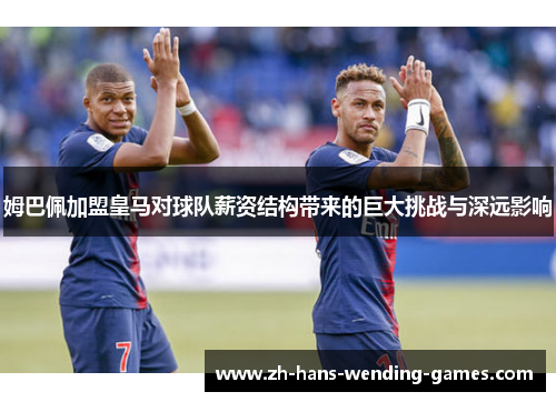 姆巴佩加盟皇马对球队薪资结构带来的巨大挑战与深远影响 姆巴佩加盟皇马对球队薪资结构带来的巨大挑战与深远影响