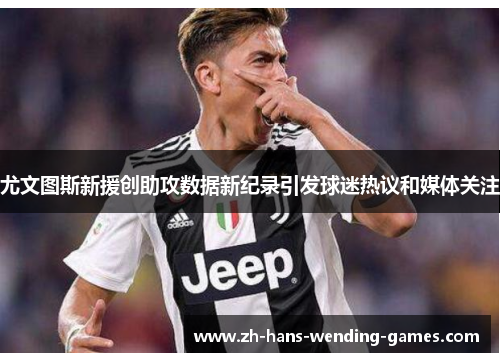 尤文图斯新援创助攻数据新纪录引发球迷热议和媒体关注