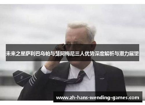 未来之星萨利巴乌帕与楚阿梅尼三人优势深度解析与潜力展望 未来之星萨利巴乌帕与楚阿梅尼三人优势深度解析与潜力展望