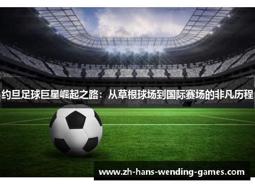 约旦足球巨星崛起之路：从草根球场到国际赛场的非凡历程