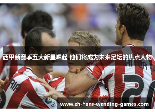 西甲新赛季五大新星崛起 他们将成为未来足坛的焦点人物 西甲新赛季五大新星崛起 他们将成为未来足坛的焦点人物