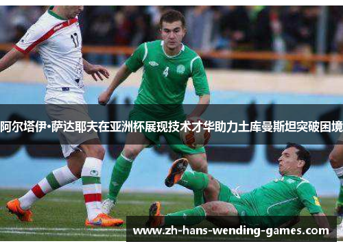 阿尔塔伊·萨达耶夫在亚洲杯展现技术才华助力土库曼斯坦突破困境 阿尔塔伊·萨达耶夫在亚洲杯展现技术才华助力土库曼斯坦突破困境