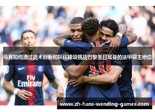 马赛如何通过战术创新和队伍建设挑战巴黎圣日耳曼的法甲霸主地位 马赛如何通过战术创新和队伍建设挑战巴黎圣日耳曼的法甲霸主地位
