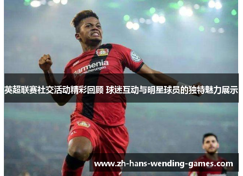 英超联赛社交活动精彩回顾 球迷互动与明星球员的独特魅力展示